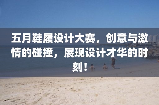 五月鞋履设计大赛，创意与激情的碰撞，展现设计才华的时刻！