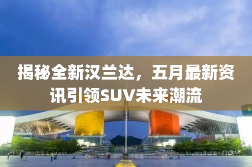 揭秘全新汉兰达，五月最新资讯引领SUV未来潮流
