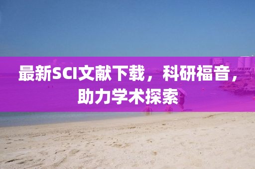 最新SCI文献下载，科研福音，助力学术探索