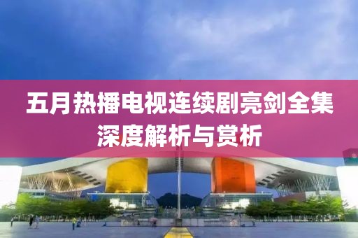 五月热播电视连续剧亮剑全集深度解析与赏析