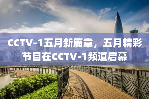 CCTV-1五月新篇章,五月精彩节目在CCTV-1频道启幕