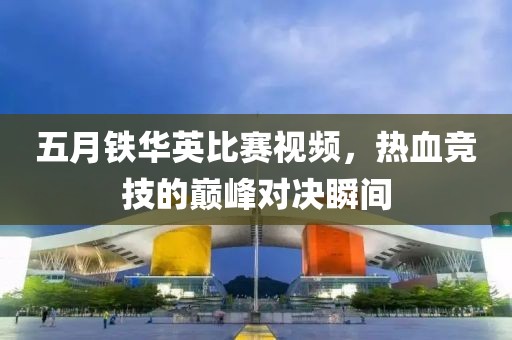五月铁华英比赛视频，热血竞技的巅峰对决瞬间