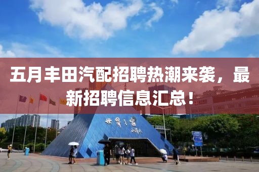 五月丰田汽配招聘热潮来袭,最新招聘信息汇总!