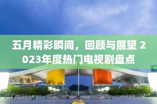 五月精彩瞬间,回顾与展望 2023年度热门电视剧盘点