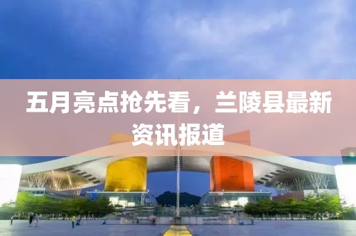 五月亮点抢先看，兰陵县最新资讯报道