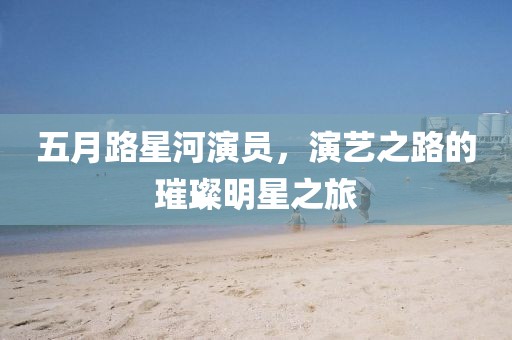 五月路星河演员，演艺之路的璀璨明星之旅