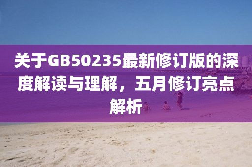 关于GB50235最新修订版的深度解读与理解，五月修订亮点解析