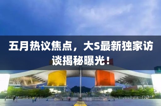 五月热议焦点，大S最新独家访谈揭秘曝光！