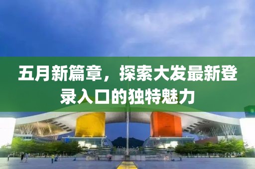 五月新篇章，探索大发最新登录入口的独特魅力