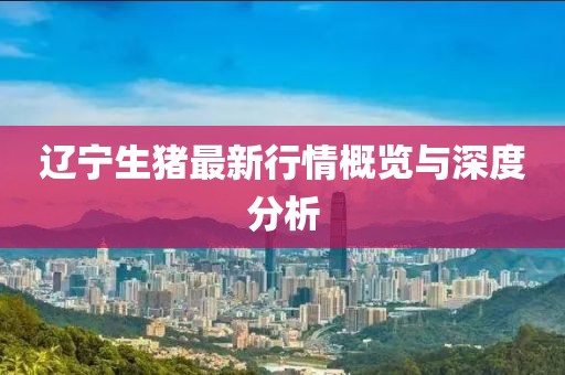 辽宁生猪最新行情概览与深度分析