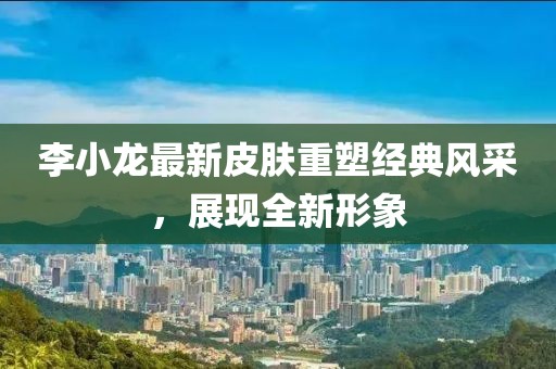 李小龙最新皮肤重塑经典风采，展现全新形象