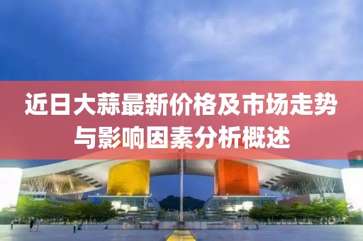 近日大蒜最新价格及市场走势与影响因素分析概述