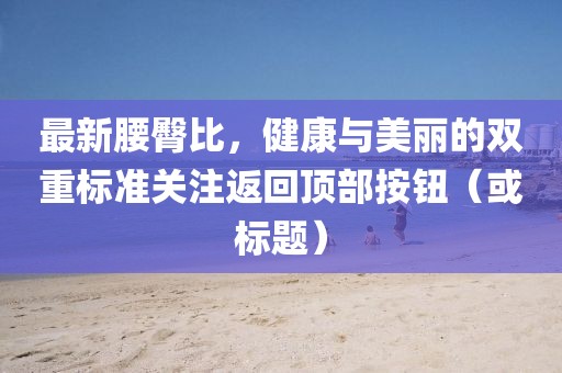最新腰臀比，健康与美丽的双重标准关注返回顶部按钮（或标题）