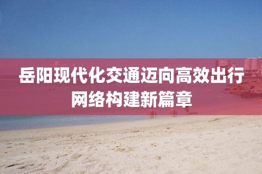 岳阳现代化交通迈向高效出行网络构建新篇章