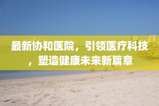 最新协和医院，引领医疗科技，塑造健康未来新篇章