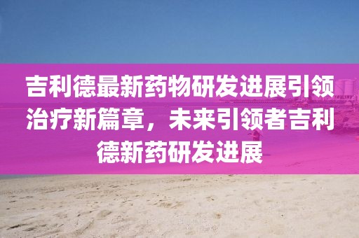 吉利德最新药物研发进展引领治疗新篇章，未来引领者吉利德新药研发进展