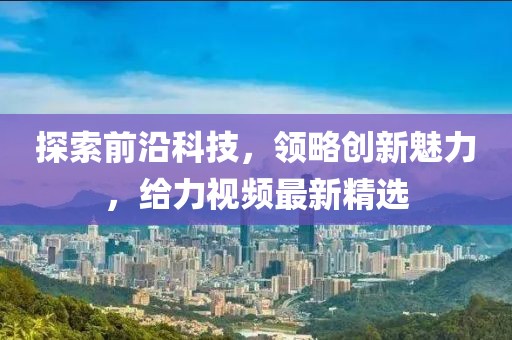 探索前沿科技，领略创新魅力，给力视频最新精选