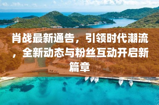 肖战最新通告，引领时代潮流，全新动态与粉丝互动开启新篇章