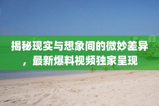 揭秘现实与想象间的微妙差异，最新爆料视频独家呈现