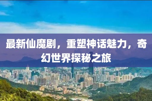 最新仙魔剧，重塑神话魅力，奇幻世界探秘之旅
