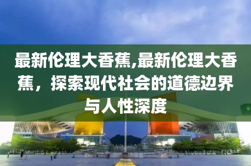 最新伦理大香蕉,最新伦理大香蕉，探索现代社会的道德边界与人性深度