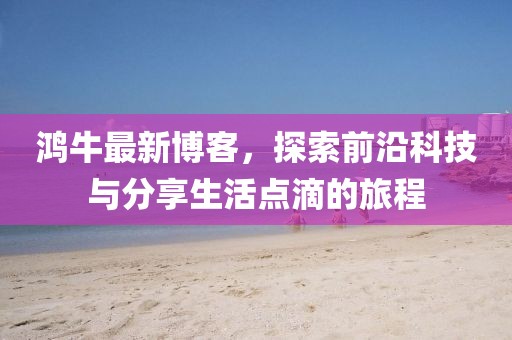 鸿牛最新博客，探索前沿科技与分享生活点滴的旅程