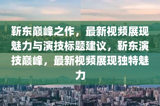 靳东巅峰之作，最新视频展现魅力与演技标题建议，靳东演技巅峰，最新视频展现独特魅力