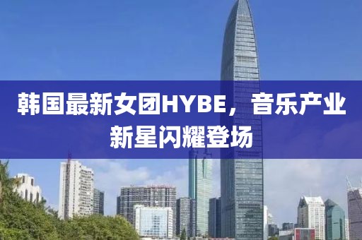 韩国最新女团HYBE，音乐产业新星闪耀登场