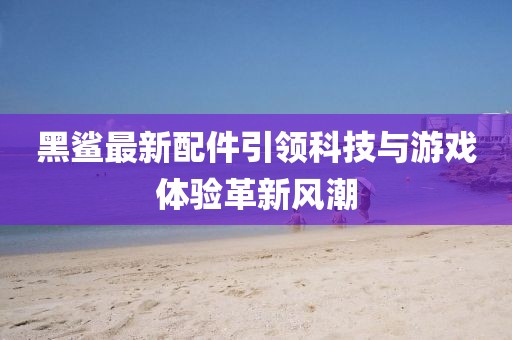 黑鲨最新配件引领科技与游戏体验革新风潮