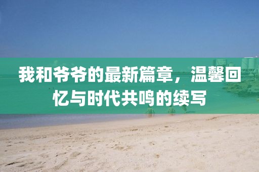 我和爷爷的最新篇章，温馨回忆与时代共鸣的续写