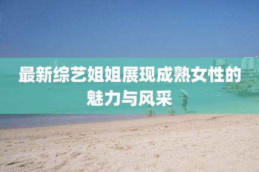 最新综艺姐姐展现成熟女性的魅力与风采