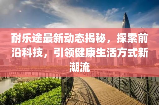 耐乐途最新动态揭秘，探索前沿科技，引领健康生活方式新潮流