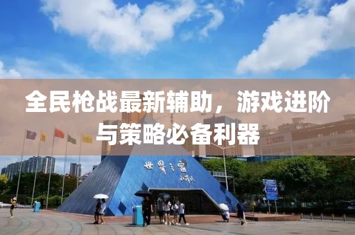 全民枪战最新辅助，游戏进阶与策略必备利器