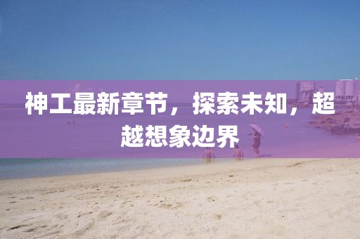 神工最新章节，探索未知，超越想象边界