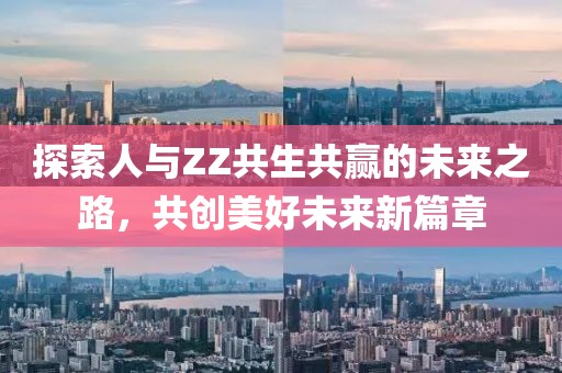 探索人与ZZ共生共赢的未来之路，共创美好未来新篇章