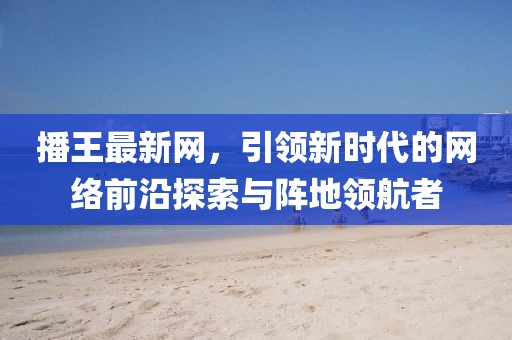 播王最新网，引领新时代的网络前沿探索与阵地领航者