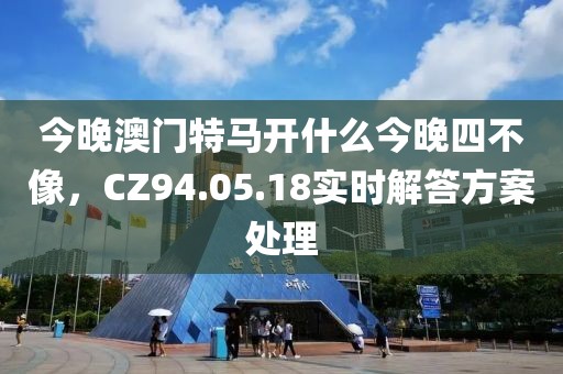 今晚澳门特马开什么今晚四不像，CZ94.05.18实时解答方案处理