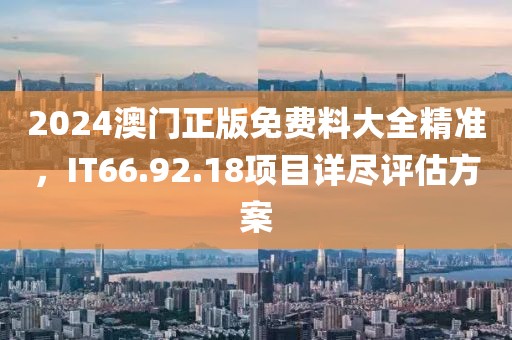 2024澳门正版免费料大全精准，IT66.92.18项目详尽评估方案