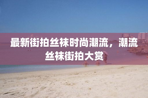 最新街拍丝袜时尚潮流，潮流丝袜街拍大赏