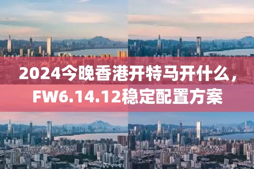 2024今晚香港开特马开什么，FW6.14.12稳定配置方案