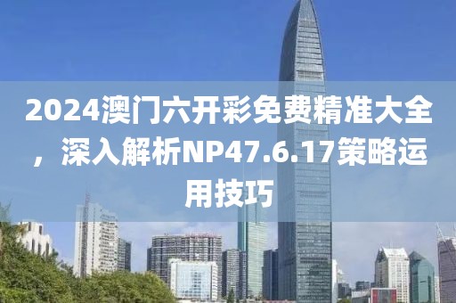 2024澳门六开彩免费精准大全，深入解析NP47.6.17策略运用技巧