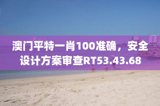 澳门平特一肖100准确，安全设计方案审查RT53.43.68