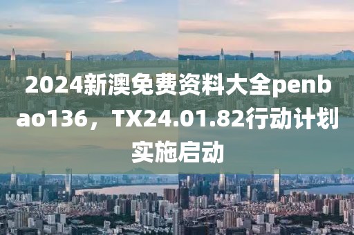 2024新澳免费资料大全penbao136，TX24.01.82行动计划实施启动