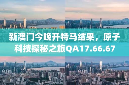 新澳门今晚开特马结果，原子科技探秘之旅QA17.66.67