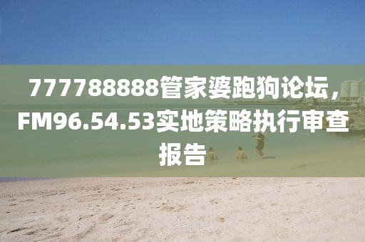777788888管家婆跑狗论坛，FM96.54.53实地策略执行审查报告
