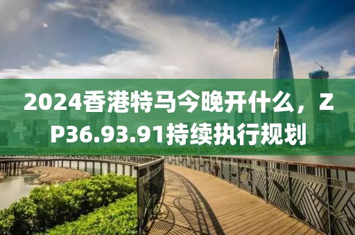 2024香港特马今晚开什么，ZP36.93.91持续执行规划