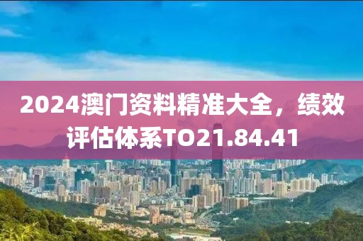 2024澳门资料精准大全，绩效评估体系TO21.84.41