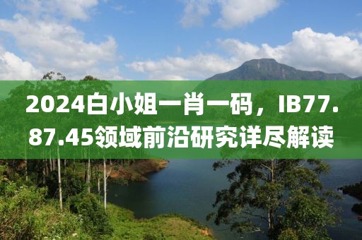 2024白小姐一肖一码，IB77.87.45领域前沿研究详尽解读