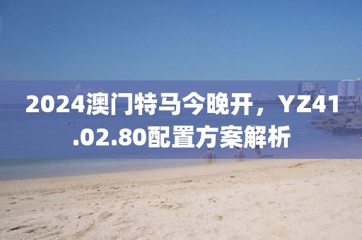 2024澳门特马今晚开，YZ41.02.80配置方案解析