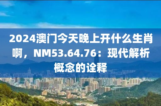 2024澳门今天晚上开什么生肖啊，NM53.64.76：现代解析概念的诠释